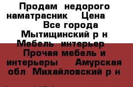 Продам  недорого наматрасник  › Цена ­ 6 500 - Все города, Мытищинский р-н Мебель, интерьер » Прочая мебель и интерьеры   . Амурская обл.,Михайловский р-н